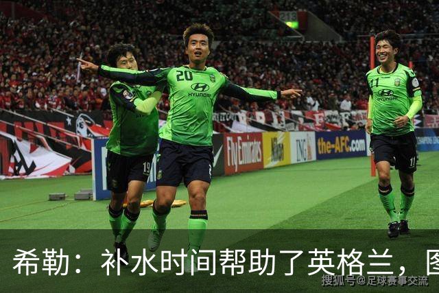 希勒：补水时间帮助了英格兰，图赫尔得以把战术想法传递给球员们