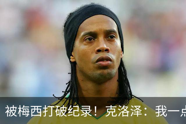 被梅西打破纪录！克洛泽：我一点也不介意，我一直都是梅西的球迷